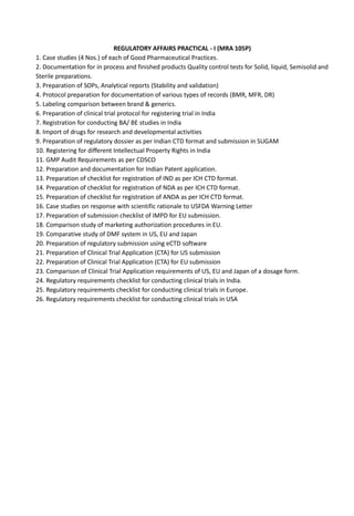 REGULATORY AFFAIRS PRACTICAL - I (MRA 105P)
1. Case studies (4 Nos.) of each of Good Pharmaceutical Practices.
2. Documentation for in process and finished products Quality control tests for Solid, liquid, Semisolid and
Sterile preparations.
3. Preparation of SOPs, Analytical reports (Stability and validation)
4. Protocol preparation for documentation of various types of records (BMR, MFR, DR)
5. Labeling comparison between brand & generics.
6. Preparation of clinical trial protocol for registering trial in India
7. Registration for conducting BA/ BE studies in India
8. Import of drugs for research and developmental activities
9. Preparation of regulatory dossier as per Indian CTD format and submission in SUGAM
10. Registering for different Intellectual Property Rights in India
11. GMP Audit Requirements as per CDSCO
12. Preparation and documentation for Indian Patent application.
13. Preparation of checklist for registration of IND as per ICH CTD format.
14. Preparation of checklist for registration of NDA as per ICH CTD format.
15. Preparation of checklist for registration of ANDA as per ICH CTD format.
16. Case studies on response with scientific rationale to USFDA Warning Letter
17. Preparation of submission checklist of IMPD for EU submission.
18. Comparison study of marketing authorization procedures in EU.
19. Comparative study of DMF system in US, EU and Japan
20. Preparation of regulatory submission using eCTD software
21. Preparation of Clinical Trial Application (CTA) for US submission
22. Preparation of Clinical Trial Application (CTA) for EU submission
23. Comparison of Clinical Trial Application requirements of US, EU and Japan of a dosage form.
24. Regulatory requirements checklist for conducting clinical trials in India.
25. Regulatory requirements checklist for conducting clinical trials in Europe.
26. Regulatory requirements checklist for conducting clinical trials in USA
 