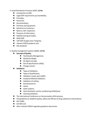 4. Good Distribution Practices (GDP): 12 Hrs
 Introduction to GDP,
 Legal GDP requirements put worldwide,
 Principles,
 Personnel,
 Documentation,
 Premises and Equipment,
 Deliveries to Customers,
 Returns, Self–Inspection,
 Provision of information,
 Stability testing principles,
 WHO GDP,
 USP GDP (Supply chain integrity),
 relevant CDSCO guidance and
 ISO standards
5. Quality management systems (QMS): 12 Hrs
 Concept of Quality:
 Total Quality Management,
 Quality by design,
 Six Sigma concept,
 Out of Specifications (OOS),
 Change control.
 Validation:
 Types of Validation,
 Types of Qualification,
 Validation master plan (VMP),
 Analytical Method Validation.
 Validation of utilities,
 [Compressed air,
 steam,
 water systems,
 Heat Ventilation and Air conditioning (HVAC)]and
 Cleaning Validation.
 The International Conference on Harmonization (ICH) process,
 ICH guidelines to establish quality, safety and efficacy of drug substances and products,
 ISO 13485,
 Sch MIII and
 other relevant CDSCO regulatory guidance documents.
 