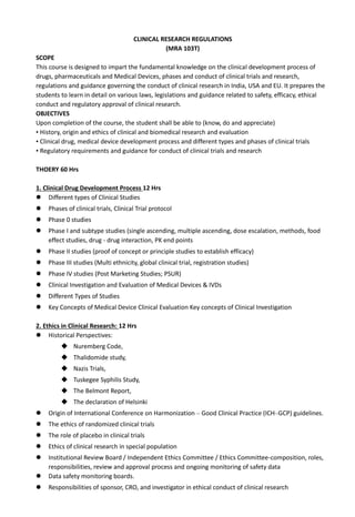 CLINICAL RESEARCH REGULATIONS
(MRA 103T)
SCOPE
This course is designed to impart the fundamental knowledge on the clinical development process of
drugs, pharmaceuticals and Medical Devices, phases and conduct of clinical trials and research,
regulations and guidance governing the conduct of clinical research in India, USA and EU. It prepares the
students to learn in detail on various laws, legislations and guidance related to safety, efficacy, ethical
conduct and regulatory approval of clinical research.
OBJECTIVES
Upon completion of the course, the student shall be able to (know, do and appreciate)
• History, origin and ethics of clinical and biomedical research and evaluation
• Clinical drug, medical device development process and different types and phases of clinical trials
• Regulatory requirements and guidance for conduct of clinical trials and research
THOERY 60 Hrs
1. Clinical Drug Development Process 12 Hrs
 Different types of Clinical Studies
 Phases of clinical trials, Clinical Trial protocol
 Phase 0 studies
 Phase I and subtype studies (single ascending, multiple ascending, dose escalation, methods, food
effect studies, drug - drug interaction, PK end points
 Phase II studies (proof of concept or principle studies to establish efficacy)
 Phase III studies (Multi ethnicity, global clinical trial, registration studies)
 Phase IV studies (Post Marketing Studies; PSUR)
 Clinical Investigation and Evaluation of Medical Devices & IVDs
 Different Types of Studies
 Key Concepts of Medical Device Clinical Evaluation Key concepts of Clinical Investigation
2. Ethics in Clinical Research: 12 Hrs
 Historical Perspectives:
 Nuremberg Code,
 Thalidomide study,
 Nazis Trials,
 Tuskegee Syphilis Study,
 The Belmont Report,
 The declaration of Helsinki
 Origin of International Conference on Harmonization – Good Clinical Practice (ICH–GCP) guidelines.
 The ethics of randomized clinical trials
 The role of placebo in clinical trials
 Ethics of clinical research in special population
 Institutional Review Board / Independent Ethics Committee / Ethics Committee-composition, roles,
responsibilities, review and approval process and ongoing monitoring of safety data
 Data safety monitoring boards.
 Responsibilities of sponsor, CRO, and investigator in ethical conduct of clinical research
 