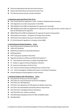  Ethical principles governing informed consent process
 Patient Information Sheet and Informed Consent Form
 The informed consent process and documentation
3. Regulations governing Clinical Trials 12 Hrs
 India: Clinical Research regulations in India - Schedule Y & Medical Device Guidance
 USA: Regulations to conduct drug studies in USA (FDA)
 NDA 505(b)(1) of the FD&C Act (Application for approval of a new drug)
 NDA 505(b)(2) of the FD&C Act (Application for approval of a new drug that relies, at least in part, on
data not developed by the applicant)
 ANDA 505(j) of the FD&C Act (Application for approval of a generic drug product)
 FDA Guidance for Industry – Acceptance of Foreign Clinical Studies
 FDA Clinical Trials Guidance Document: Good Clinical Practice
 EU: Clinical Research regulations in European Union (EMA)
4. Clinical Research Related Guidelines 12 Hrs
 Good Clinical Practice Guidelines (ICH GCP E6)
 Indian GCP Guidelines
 ICMR Ethical Guidelines for Biomedical Research
 CDSCO guidelines
 GHTF study group 5 guidance documents
 Regulatory Guidance on Efficacy and Safety ICH Guidance‟s
 E4 – Dose Response Information to support Drug Registration
 E7 - Studies in support of General Population: Geriatrics
 E8 - General Considerations of Clinical Trials
 E10 - Choice of Control Groups and Related Issues in Clinical Trials
 E 11 - Clinical Investigation of Medicinal Products in the Pediatric Population
 General biostatics principle applied in clinical research
5. USA & EU Guidance USA: FDA Guidance 12 Hrs
 CFR 21Part 50: Protection of Human Subjects
 CFR 21Part 54: Financial Disclosure by Clinical Investigators
 CFR 21Part 312: IND Application
 CFR 21Part 314: Application for FDA Approval to Market a New Drug
 CFR 21Part 320: Bioavailability and bioequivalence requirements
 CFR 21Part 812: Investigational Device Exemptions
 CFR 21Part 822: Post–market surveillance
 FDA Safety Reporting Requirements for INDs and BA/BE Studies
 FDA Med Watch
6. Guidance for Industry: Good Pharmacovigilance Practices and Pharmacoepidemiologic Assessment
 