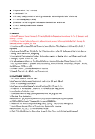 European Union: EMA Guidance
 EU Directives 2001
 EudraLex (EMEA) Volume 3- Scientific guidelines for medicinal products for human use
 EU Annual Safety Report (ASR)
 Volume 9A - Pharmacovigilance for Medicinal Products for Human Use
 EU MDD with respect to clinical research
 ISO 14155
REFERENCES
1. Clinical Trials and Human Research: A Practical Guide to Regulatory Compliance By Fay A. Rozovsky and
Rodney K. Adams
2. HIPAA and Human Subjects Research: A Question and Answer Reference Guide By Mark Barnes, JD,
LLM and Jennifer Kulynych, JD, PhD
3. Principles and Practices of Clinical Research, Second Edition Edited by John I. Gallin and Frederick P.
Ognibene
4. Reviewing Clinical Trials: A Guide for the Ethics Committee; Johan PE Karlberg and Marjorie A Speers;
Karlberg, Johan Petter Einar, Hong Kong.
5. International Pharmaceutical Product Registration: Aspects of Quality, Safety and Efficacy; Anthony C.
Cartwright; Taylor & Francis Inc., USA.
6. New Drug Approval Process: The Global Challenge; Guarino, Richard A; Marcel Dekker Inc., NY.
7. FDA regulatory affairs: a guide for prescription drugs, medical devices, and biologics; Douglas J. Pisano,
David Mantus; CRC Press, USA
8. Country Specific Guidelines from official websites.
9. Drugs & Cosmetics Act & Rules and Amendments
RECOMMENDED WEBSITES:
1. EU Clinical Research Directive 2001:
http://www.eortc.be/services/doc/clinical–eudirective–04–april–01.pdf
2. Code of FederalRegulations,FDA:
http://www.accessdata.fda.gov/scripts/cdrh/cfdocs/cfcfr/cfrsearch.cfm
3. Guidelines of International Conference on Harmonization: http://www.
ich.org/products/guidelines.html
4. Eudralex Guidelines: http://www.gmpcompliance.info/euguide.htm
5. FDA New Drug Application:
http://www.fda.gov/regulatoryinformation/legislation/FederalFoodDrugandCosmetic
ActFDCAct/FDCActChapterVDrugsandDevices/ucm108125.htm
6. Medicines and Healthcare products Regulatory Agency: http://www.mhra.gov.uk
7. Central Drugs Standard Control Organization Guidance for Industry:
http://cdsco.nic.in/CDSCO–GuidanceForIndustry.pdf
8. ICMR Ethical Guidelines for Biomedical Research: http://icmr.nic.in/ethical_guidelines.pdf
 