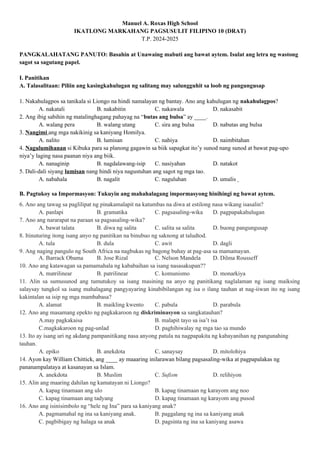 Manuel A. Roxas High School
IKATLONG MARKAHANG PAGSUSULIT FILIPINO 10 (DRAT)
T.P. 2024-2025
PANGKALAHATANG PANUTO: Basahin at Unawaing mabuti ang bawat aytem. Isulat ang letra ng wastong
sagot sa sagutang papel.
I. Panitikan
A. Talasalitaan: Piliin ang kasingkahulugan ng salitang may salungguhit sa loob ng pangungusap
1. Nakahulagpos sa tanikala si Liongo na hindi namalayan ng bantay. Ano ang kahulugan ng nakahulagpos?
A. nakatali B. nakabitin C. nakawala D. nakasabit
2. Ang ibig sabihin ng matalinghagang pahayag na “butas ang bulsa” ay ____.
A. walang pera B. walang utang C. sira ang bulsa D. nabutas ang bulsa
3. Nangimi ang mga nakikinig sa kaniyang Homilya.
A. nalito B. lumisan C. nahiya D. naimbitahan
4. Nagulumihanan si Kibuka para sa planong gagawin sa biik sapagkat ito’y sunod nang sunod at bawat pag-upo
niya’y laging nasa paanan niya ang biik.
A. nanaginip B. nagdalawang-isip C. nasiyahan D. natakot
5. Dali-dali siyang lumisan nang hindi niya nagustuhan ang sagot ng mga tao.
A. nabahala B. nagalit C. naguluhan D. umalis
B. Pagtukoy sa Impormasyon: Tukuyin ang mahahalagang impormasyong hinihingi ng bawat aytem.
6. Ano ang tawag sa paglilipat ng pinakamalapit na katumbas na diwa at estilong nasa wikang isasalin?
A. panlapi B. gramatika C. pagsasaling-wika D. pagpapakahulugan
7. Ano ang nararapat na paraan sa pagsasaling-wika?
A. bawat talata B. diwa ng salita C. salita sa salita D. buong pangungusap
8. Itinuturing itong isang anyo ng panitikan na binubuo ng saknong at taludtod.
A. tula B. dula C. awit D. dagli
9. Ang naging pangulo ng South Africa na nagbukas ng bagong buhay at pag-asa sa mamamayan.
A. Barrack Obama B. Jose Rizal C. Nelson Mandela D. Dilma Rousseff
10. Ano ang katawagan sa pamamahala ng kababaihan sa isang nasasakupan??
A. matrilinear B. patrilinear C. komunismo D. monarkiya
11. Alin sa sumusunod ang tumutukoy sa isang masining na anyo ng panitikang naglalaman ng isang maiksing
salaysay tungkol sa isang mahalagang pangyayaring kinabibilangan ng isa o ilang tauhan at nag-iiwan ito ng isang
kakintalan sa isip ng mga mambabasa?
A. alamat B. maikling kwento C. pabula D. parabula
12. Ano ang masamang epekto ng pagkakaroon ng diskriminasyon sa sangkatauhan?
A.may pagkakaisa B. malapit tayo sa isa’t isa
C.magkakaroon ng pag-unlad D. paghihiwalay ng mga tao sa mundo
13. Ito ay isang uri ng akdang pampanitikang nasa anyong patula na nagpapakita ng kabayanihan ng pangunahing
tauhan.
A. epiko B. anekdota C. sanaysay D. mitolohiya
14. Ayon kay William Chittick, ang ____ ay maaaring inilarawan bilang pagsasaling-wika at pagpapalakas ng
pananampalataya at kasanayan sa Islam.
A. anekdota B. Muslim C. Sufism D. relihiyon
15. Alin ang maaring dahilan ng kamatayan ni Liongo?
A. kapag tinamaan ang ulo B. kapag tinamaan ng karayom ang noo
C. kapag tinamaan ang tadyang D. kapag tinamaan ng karayom ang pusod
16. Ano ang isinisimbolo ng “hele ng Ina” para sa kaniyang anak?
A. pagmamahal ng ina sa kaniyang anak. B. paggalang ng ina sa kaniyang anak
C. pagbibigay ng halaga sa anak D. pagsinta ng ina sa kaniyang asawa
 