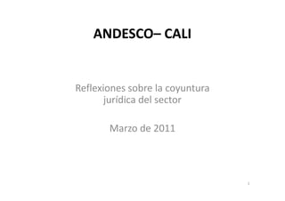 ANDESCO– CALI


Reflexiones sobre la coyuntura
       jurídica del sector

       Marzo de 2011



                                 1
 