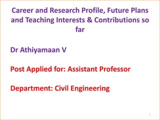 Career and Research Profile, Future Plans
and Teaching Interests & Contributions so
far
1
Dr Athiyamaan V
Post Applied for: Assistant Professor
Department: Civil Engineering
 