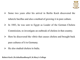  Some two years after his arrival in Berlin Koch discovered the
tubercle bacillus and also a method of growing it in pure culture.
 In 1883, he was sent to Egypt as Leader of the German Cholera
Commission, to investigate an outbreak of cholera in that country.
 Here he discovered the vibrio that causes cholera and brought back
pure cultures of it to Germany.
 He also studied cholera in India.
Robert Koch ,Dr.AthulSandheep.R ,St.Mary’s College
 