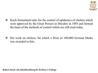  Koch formulated rules for the control of epidemics of cholera which
were approved by the Great Powers in Dresden in 1893 and formed
the basis of the methods of control which are still used today.
 His work on cholera, for which a Prize of 100,000 German Marks
was awarded to him.
Robert Koch ,Dr.AthulSandheep.R ,St.Mary’s College
 