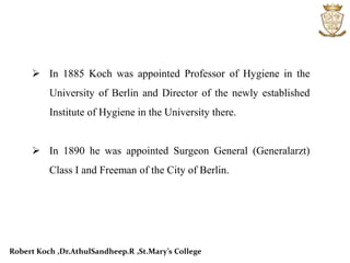  In 1885 Koch was appointed Professor of Hygiene in the
University of Berlin and Director of the newly established
Institute of Hygiene in the University there.
 In 1890 he was appointed Surgeon General (Generalarzt)
Class I and Freeman of the City of Berlin.
Robert Koch ,Dr.AthulSandheep.R ,St.Mary’s College
 