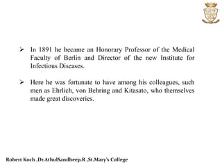  In 1891 he became an Honorary Professor of the Medical
Faculty of Berlin and Director of the new Institute for
Infectious Diseases.
 Here he was fortunate to have among his colleagues, such
men as Ehrlich, von Behring and Kitasato, who themselves
made great discoveries.
Robert Koch ,Dr.AthulSandheep.R ,St.Mary’s College
 