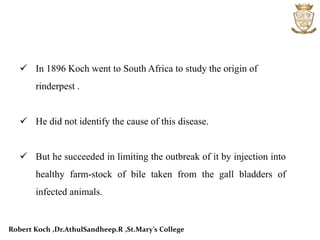  In 1896 Koch went to South Africa to study the origin of
rinderpest .
 He did not identify the cause of this disease.
 But he succeeded in limiting the outbreak of it by injection into
healthy farm-stock of bile taken from the gall bladders of
infected animals.
Robert Koch ,Dr.AthulSandheep.R ,St.Mary’s College
 