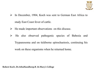  In December, 1904, Koch was sent to German East Africa to
study East Coast fever of cattle.
 He made important observations on this disease.
 He also observed pathogenic species of Babesia and
Trypanosoma and on tickborne spirochaetosis, continuing his
work on these organisms when he returned home.
Robert Koch ,Dr.AthulSandheep.R ,St.Mary’s College
 