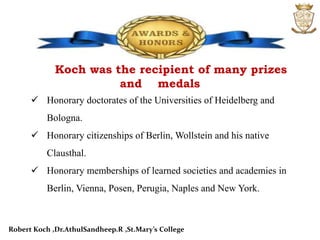 Koch was the recipient of many prizes
and medals
 Honorary doctorates of the Universities of Heidelberg and
Bologna.
 Honorary citizenships of Berlin, Wollstein and his native
Clausthal.
 Honorary memberships of learned societies and academies in
Berlin, Vienna, Posen, Perugia, Naples and New York.
Robert Koch ,Dr.AthulSandheep.R ,St.Mary’s College
 