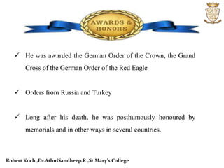 He was awarded the German Order of the Crown, the Grand
Cross of the German Order of the Red Eagle
 Orders from Russia and Turkey
 Long after his death, he was posthumously honoured by
memorials and in other ways in several countries.
Robert Koch ,Dr.AthulSandheep.R ,St.Mary’s College
 
