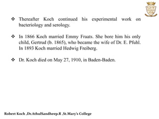  Thereafter Koch continued his experimental work on
bacteriology and serology.
 In 1866 Koch married Emmy Fraats. She bore him his only
child, Gertrud (b. 1865), who became the wife of Dr. E. Pfuhl.
In 1893 Koch married Hedwig Freiberg.
 Dr. Koch died on May 27, 1910, in Baden-Baden.
Robert Koch ,Dr.AthulSandheep.R ,St.Mary’s College
 
