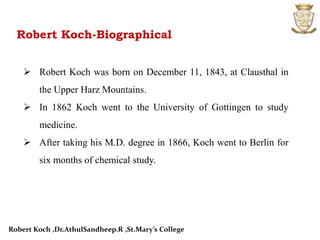 Robert Koch-Biographical
 Robert Koch was born on December 11, 1843, at Clausthal in
the Upper Harz Mountains.
 In 1862 Koch went to the University of Gottingen to study
medicine.
 After taking his M.D. degree in 1866, Koch went to Berlin for
six months of chemical study.
Robert Koch ,Dr.AthulSandheep.R ,St.Mary’s College
 