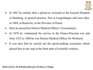  In 1867 he settled, after a period as Assistant in the General Hospital
at Hamburg, in general practice, first at Langenhagen and soon after,
in 1869, at Rackwitz, in the Province of Posen.
 Here he passed his District Medical Officer’s Examination.
 In 1870 he volunteered for service in the Franco-Prussian war and
from 1872 to 1880 he was District Medical Officer for Wollstein.
 It was here that he carried out the epoch-making researches which
placed him at one step in the front rank of scientific workers.
Robert Koch ,Dr.AthulSandheep.R ,St.Mary’s College
 
