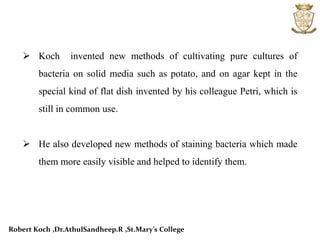  Koch invented new methods of cultivating pure cultures of
bacteria on solid media such as potato, and on agar kept in the
special kind of flat dish invented by his colleague Petri, which is
still in common use.
 He also developed new methods of staining bacteria which made
them more easily visible and helped to identify them.
Robert Koch ,Dr.AthulSandheep.R ,St.Mary’s College
 