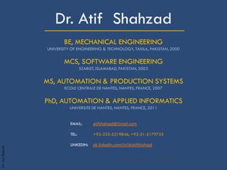 Dr.AtifShahzad
_____________________Dr. Atif Shahzad
BE, MECHANICAL ENGINEERING
UNIVERSITY OF ENGINEERING & TECHNOLOGY, TAXILA, PAKISTAN, 2000
MCS, SOFTWARE ENGINEERING
SZABIST, ISLAMABAD, PAKISTAN, 2003
MS, AUTOMATION & PRODUCTION SYSTEMS
ECOLE CENTRALE DE NANTES, NANTES, FRANCE, 2007
PhD, AUTOMATION & APPLIED INFORMATICS
UNIVERSITE DE NANTES, NANTES, FRANCE, 2011
EMAIL: atifshahzad@Gmail.com
TEL: +92-333-5219846, +92-51-5179755
LINKEDIN: pk.linkedin.com/in/dratifshahzad
19-10-2017Dr. Atif Shahzad1
 