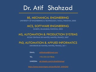 _____________________Dr. Atif Shahzad
BE, MECHANICAL ENGINEERING
UNIVERSITY OF ENGINEERING & TECHNOLOGY, TAXILA, PAKISTAN, 2000
MCS, SOFTWARE ENGINEERING
SZABIST,, ISLAMABAD, PAKISTAN, 2003
MS, AUTOMATION & PRODUCTION SYSTEMS
ECOLE CENTRALE DE NANTES, NANTES, FRANCE, 2007
PhD, AUTOMATION & APPLIED INFORMATICS
UNIVERSITE DE NANTES, NANTES, FRANCE, 2011
EMAIL: atifshahzad@Gmail.com
TEL: +92-333-5219846
LINKEDIN: pk.linkedin.com/in/dratifshahzad
https://www.researchgate.net/profile/Atif_SHAHZAD
 