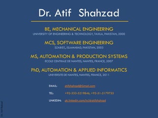 Dr.AtifShahzad
_____________________Dr. Atif Shahzad
BE, MECHANICAL ENGINEERING
UNIVERSITY OF ENGINEERING & TECHNOLOGY, TAXILA, PAKISTAN, 2000
MCS, SOFTWARE ENGINEERING
SZABIST,, ISLAMABAD, PAKISTAN, 2003
MS, AUTOMATION & PRODUCTION SYSTEMS
ECOLE CENTRALE DE NANTES, NANTES, FRANCE, 2007
PhD, AUTOMATION & APPLIED INFORMATICS
UNIVERSITE DE NANTES, NANTES, FRANCE, 2011
EMAIL: atifshahzad@Gmail.com
TEL: +92-333-5219846, +92-51-5179755
LINKEDIN: pk.linkedin.com/in/dratifshahzad
 