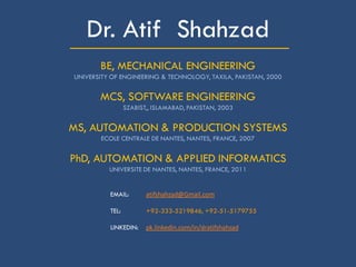_____________________Dr. Atif Shahzad
BE, MECHANICAL ENGINEERING
UNIVERSITY OF ENGINEERING & TECHNOLOGY, TAXILA, PAKISTAN, 2000
MCS, SOFTWARE ENGINEERING
SZABIST,, ISLAMABAD, PAKISTAN, 2003
MS, AUTOMATION & PRODUCTION SYSTEMS
ECOLE CENTRALE DE NANTES, NANTES, FRANCE, 2007
PhD, AUTOMATION & APPLIED INFORMATICS
UNIVERSITE DE NANTES, NANTES, FRANCE, 2011
EMAIL: atifshahzad@Gmail.com
TEL: +92-333-5219846, +92-51-5179755
LINKEDIN: pk.linkedin.com/in/dratifshahzad
 