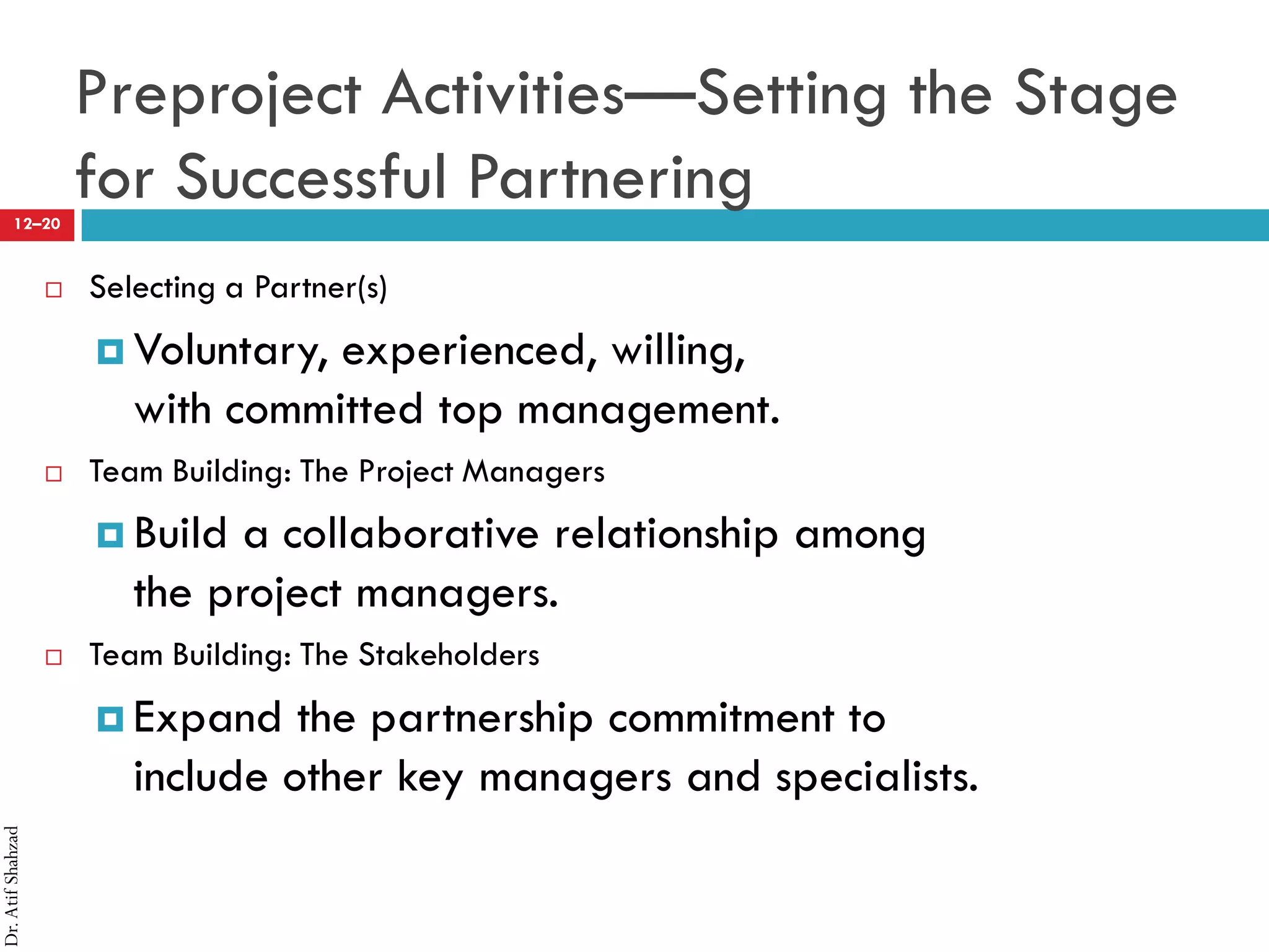 Dr.AtifShahzad
12–20
Preproject Activities—Setting the Stage
for Successful Partnering
 Selecting a Partner(s)
¤ Voluntary, experienced, willing,
with committed top management.
 Team Building: The Project Managers
¤ Build a collaborative relationship among
the project managers.
 Team Building: The Stakeholders
¤ Expand the partnership commitment to
include other key managers and specialists.
 