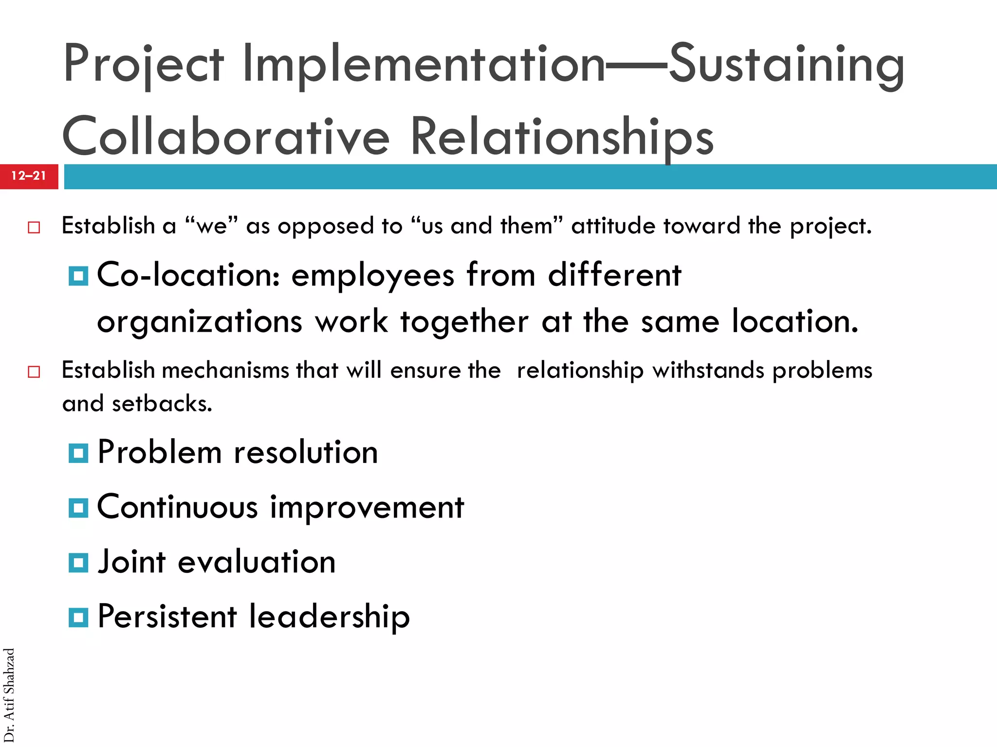 Dr.AtifShahzad
12–21
Project Implementation—Sustaining
Collaborative Relationships
 Establish a “we” as opposed to “us and them” attitude toward the project.
¤ Co-location: employees from different
organizations work together at the same location.
 Establish mechanisms that will ensure the relationship withstands problems
and setbacks.
¤ Problem resolution
¤ Continuous improvement
¤ Joint evaluation
¤ Persistent leadership
 