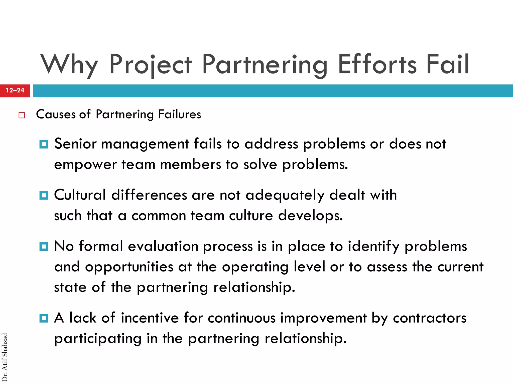 Dr.AtifShahzad
12–24
Why Project Partnering Efforts Fail
 Causes of Partnering Failures
¤ Senior management fails to address problems or does not
empower team members to solve problems.
¤ Cultural differences are not adequately dealt with
such that a common team culture develops.
¤ No formal evaluation process is in place to identify problems
and opportunities at the operating level or to assess the current
state of the partnering relationship.
¤ A lack of incentive for continuous improvement by contractors
participating in the partnering relationship.
 
