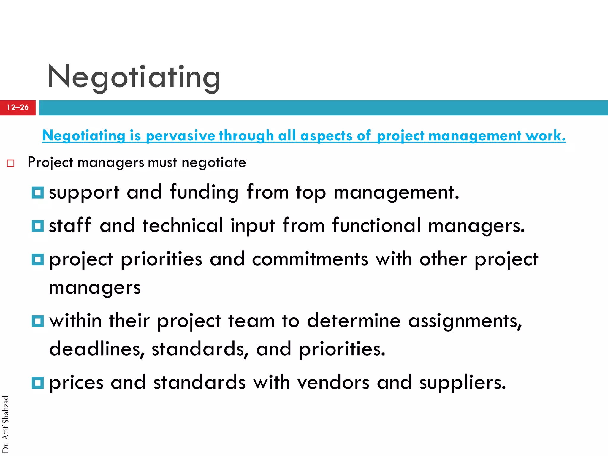 Dr.AtifShahzad
12–26
Negotiating
Negotiating is pervasive through all aspects of project management work.
 Project managers must negotiate
¤ support and funding from top management.
¤ staff and technical input from functional managers.
¤ project priorities and commitments with other project
managers
¤ within their project team to determine assignments,
deadlines, standards, and priorities.
¤ prices and standards with vendors and suppliers.
 
