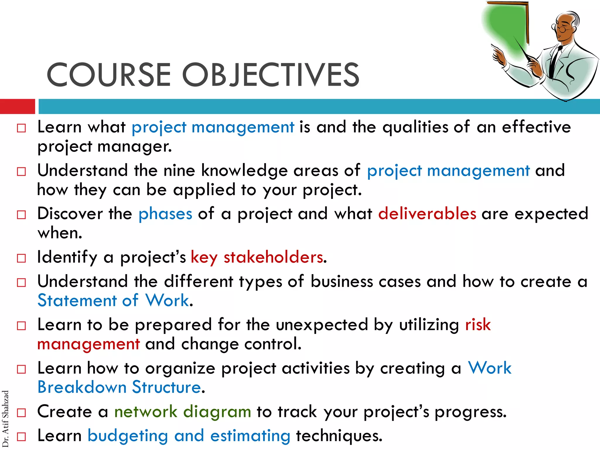 Dr.AtifShahzad
COURSE OBJECTIVES
 Learn what project management is and the qualities of an effective
project manager.
 Understand the nine knowledge areas of project management and
how they can be applied to your project.
 Discover the phases of a project and what deliverables are expected
when.
 Identify a project’s key stakeholders.
 Understand the different types of business cases and how to create a
Statement of Work.
 Learn to be prepared for the unexpected by utilizing risk
management and change control.
 Learn how to organize project activities by creating a Work
Breakdown Structure.
 Create a network diagram to track your project’s progress.
 Learn budgeting and estimating techniques.
 