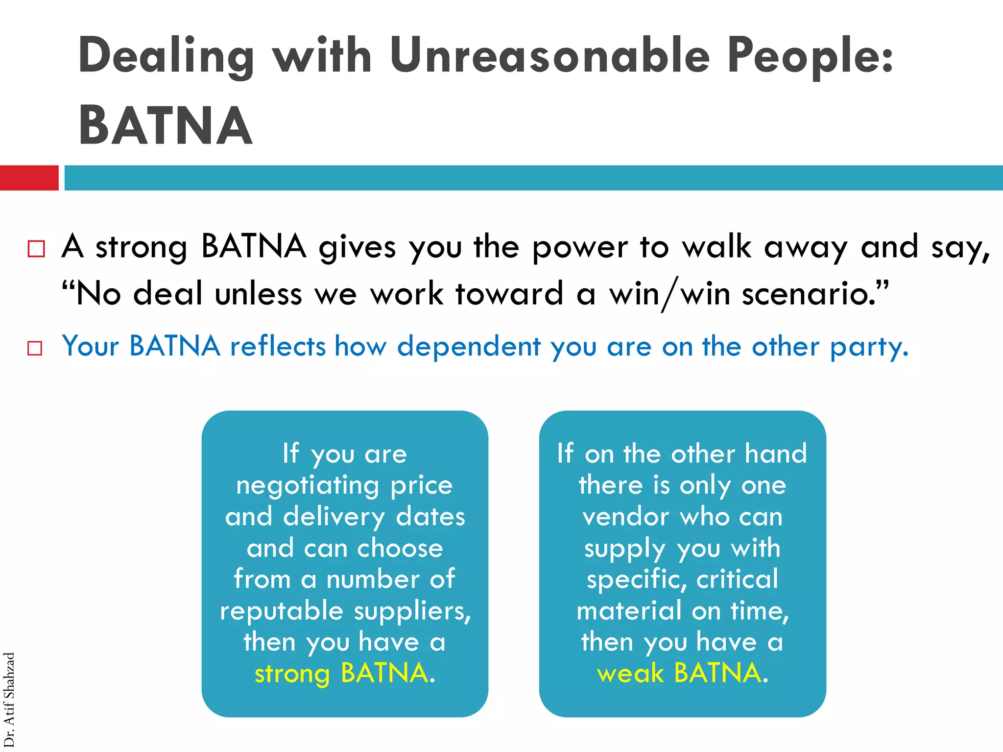Dr.AtifShahzad
Dealing with Unreasonable People:
BATNA
 A strong BATNA gives you the power to walk away and say,
“No deal unless we work toward a win/win scenario.”
 Your BATNA reflects how dependent you are on the other party.
If you are
negotiating price
and delivery dates
and can choose
from a number of
reputable suppliers,
then you have a
strong BATNA.
If on the other hand
there is only one
vendor who can
supply you with
specific, critical
material on time,
then you have a
weak BATNA.
 