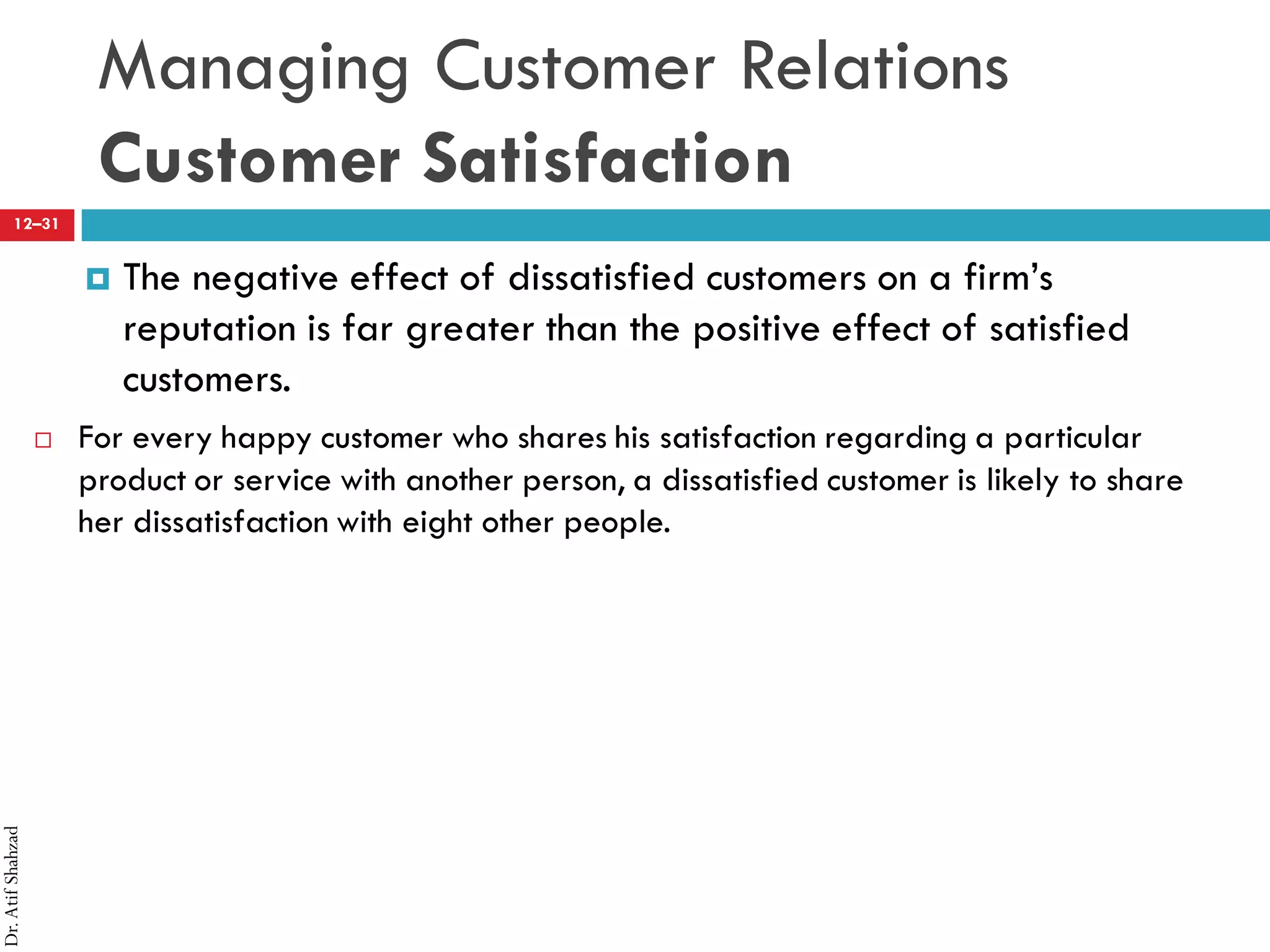 Dr.AtifShahzad
12–31
Managing Customer Relations
Customer Satisfaction
¤ The negative effect of dissatisfied customers on a firm’s
reputation is far greater than the positive effect of satisfied
customers.
 For every happy customer who shares his satisfaction regarding a particular
product or service with another person, a dissatisfied customer is likely to share
her dissatisfaction with eight other people.
 