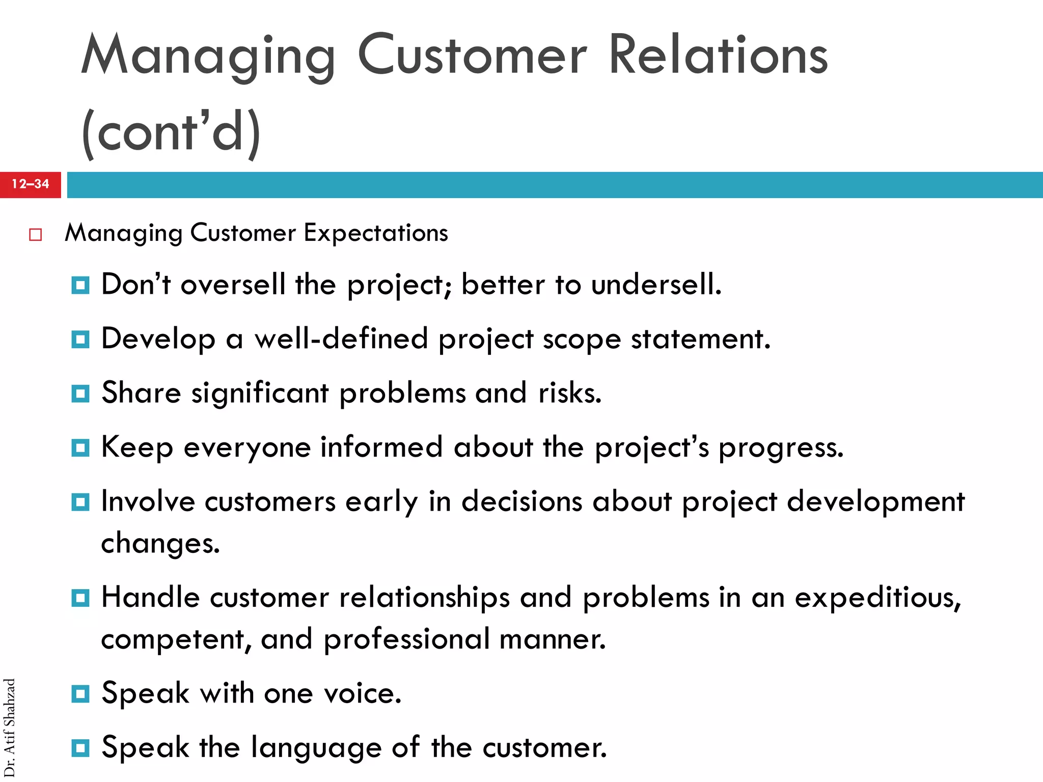 Dr.AtifShahzad
12–34
Managing Customer Relations
(cont’d)
 Managing Customer Expectations
¤ Don’t oversell the project; better to undersell.
¤ Develop a well-defined project scope statement.
¤ Share significant problems and risks.
¤ Keep everyone informed about the project’s progress.
¤ Involve customers early in decisions about project development
changes.
¤ Handle customer relationships and problems in an expeditious,
competent, and professional manner.
¤ Speak with one voice.
¤ Speak the language of the customer.
 