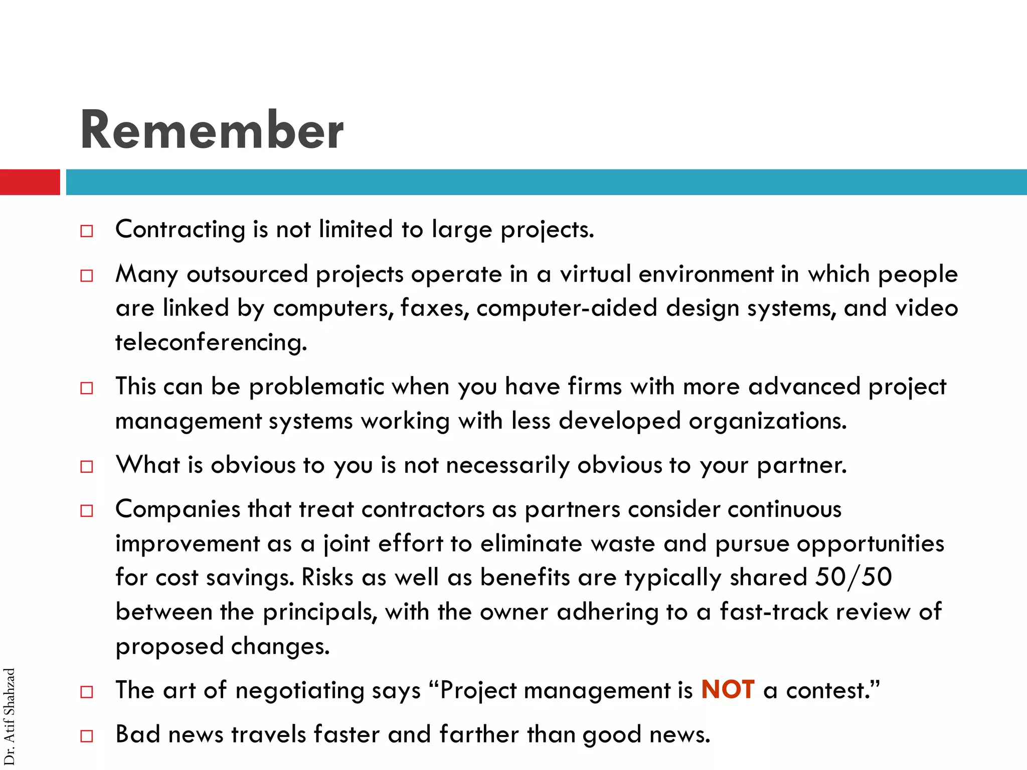 Dr.AtifShahzad
Remember
 Contracting is not limited to large projects.
 Many outsourced projects operate in a virtual environment in which people
are linked by computers, faxes, computer-aided design systems, and video
teleconferencing.
 This can be problematic when you have firms with more advanced project
management systems working with less developed organizations.
 What is obvious to you is not necessarily obvious to your partner.
 Companies that treat contractors as partners consider continuous
improvement as a joint effort to eliminate waste and pursue opportunities
for cost savings. Risks as well as benefits are typically shared 50/50
between the principals, with the owner adhering to a fast-track review of
proposed changes.
 The art of negotiating says “Project management is NOT a contest.”
 Bad news travels faster and farther than good news.
 