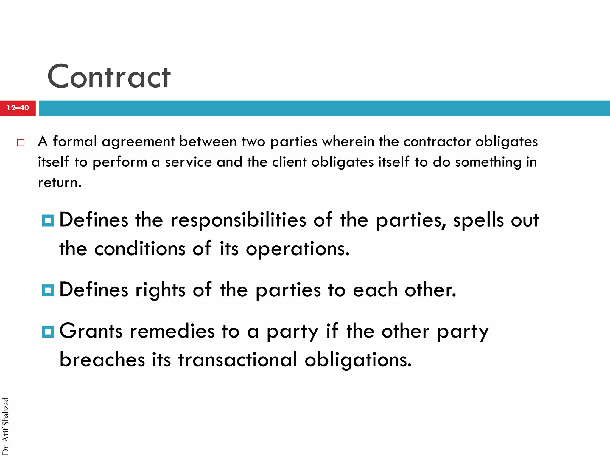 Dr.AtifShahzad
12–40
Contract
 A formal agreement between two parties wherein the contractor obligates
itself to perform a service and the client obligates itself to do something in
return.
¤ Defines the responsibilities of the parties, spells out
the conditions of its operations.
¤ Defines rights of the parties to each other.
¤ Grants remedies to a party if the other party
breaches its transactional obligations.
 