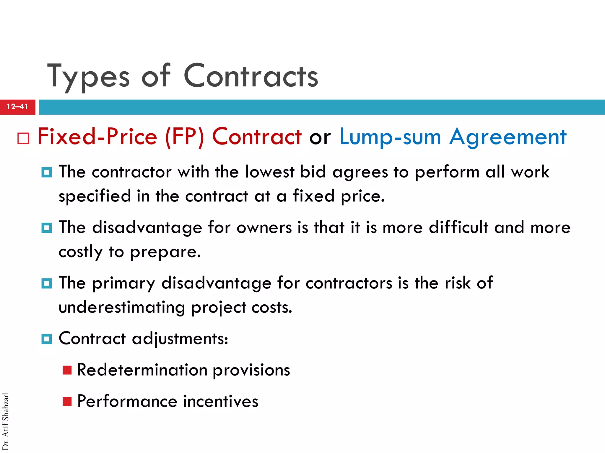 Dr.AtifShahzad
12–41
Types of Contracts
 Fixed-Price (FP) Contract or Lump-sum Agreement
¤ The contractor with the lowest bid agrees to perform all work
specified in the contract at a fixed price.
¤ The disadvantage for owners is that it is more difficult and more
costly to prepare.
¤ The primary disadvantage for contractors is the risk of
underestimating project costs.
¤ Contract adjustments:
 Redetermination provisions
 Performance incentives
 