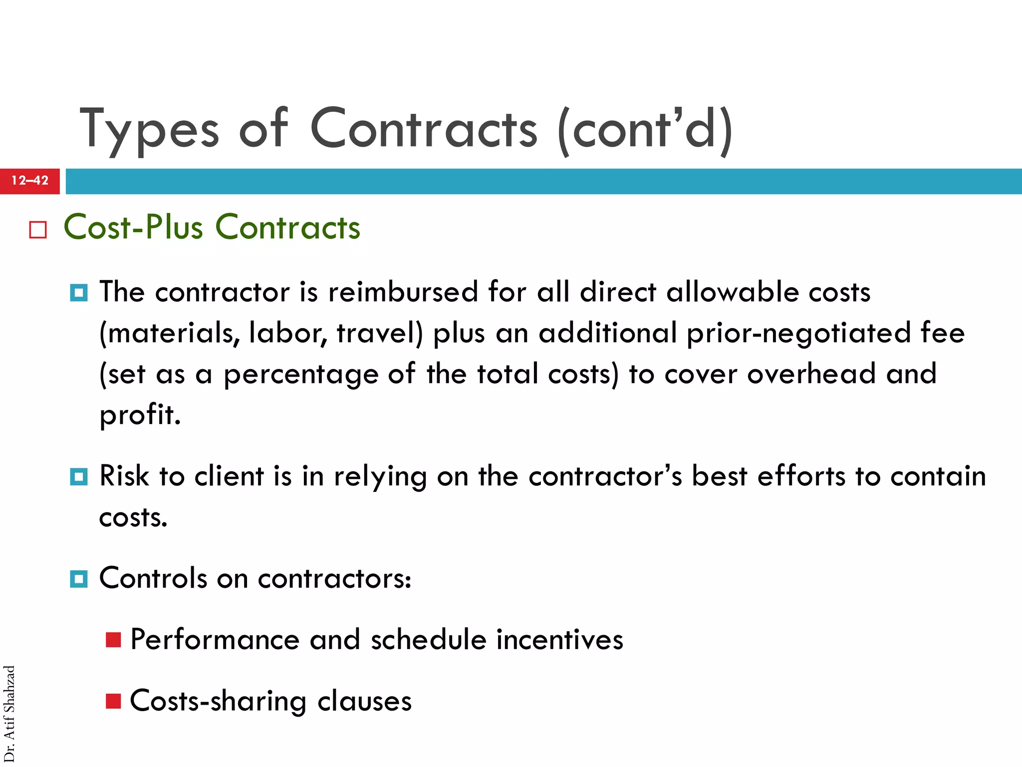 Dr.AtifShahzad
12–42
Types of Contracts (cont’d)
 Cost-Plus Contracts
¤ The contractor is reimbursed for all direct allowable costs
(materials, labor, travel) plus an additional prior-negotiated fee
(set as a percentage of the total costs) to cover overhead and
profit.
¤ Risk to client is in relying on the contractor’s best efforts to contain
costs.
¤ Controls on contractors:
 Performance and schedule incentives
 Costs-sharing clauses
 