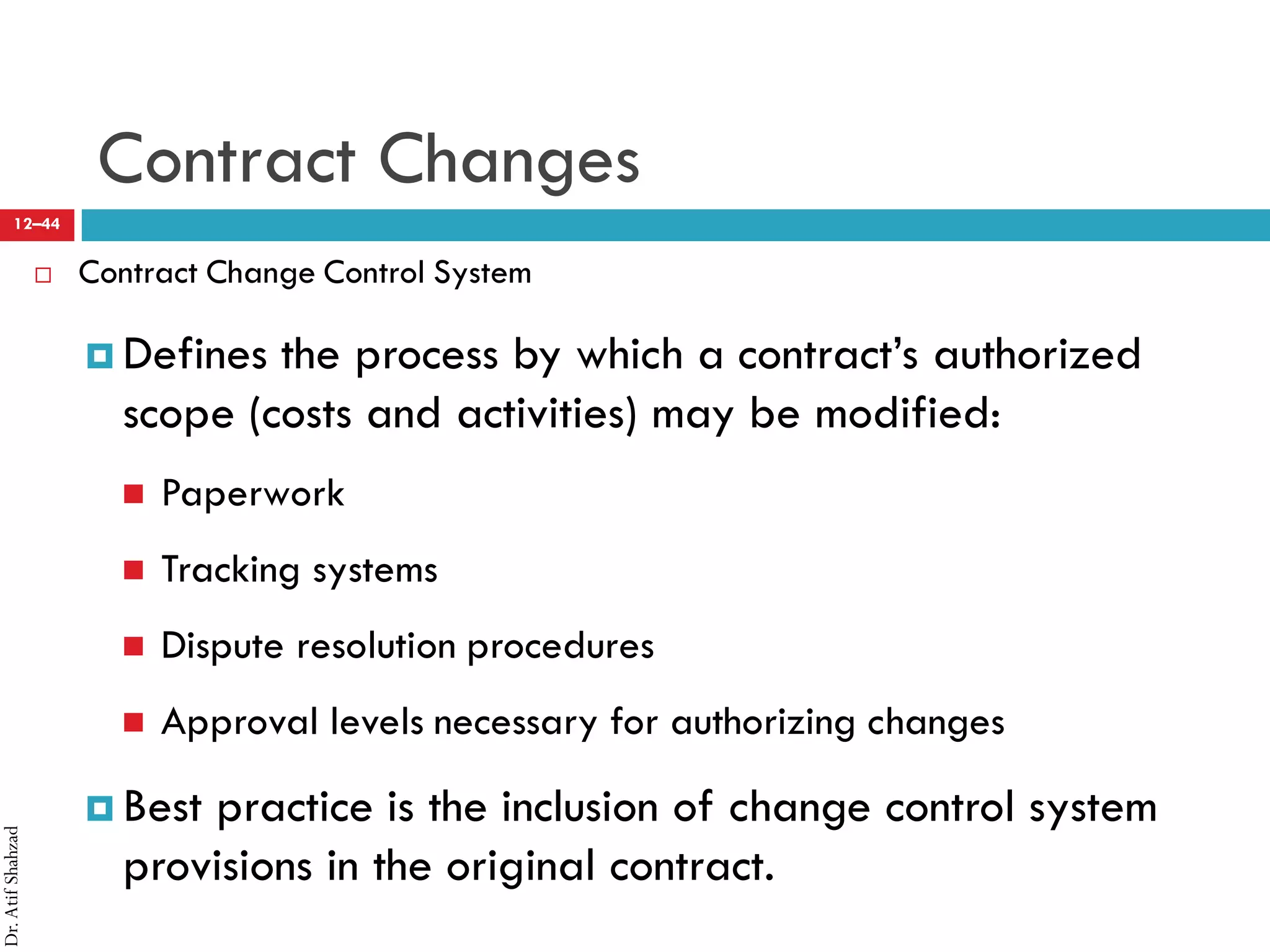 Dr.AtifShahzad
12–44
Contract Changes
 Contract Change Control System
¤ Defines the process by which a contract’s authorized
scope (costs and activities) may be modified:
 Paperwork
 Tracking systems
 Dispute resolution procedures
 Approval levels necessary for authorizing changes
¤ Best practice is the inclusion of change control system
provisions in the original contract.
 