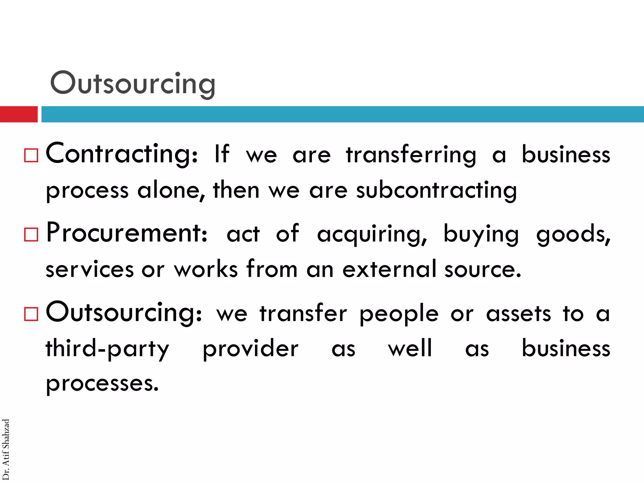 Dr.AtifShahzad
Outsourcing
 Contracting: If we are transferring a business
process alone, then we are subcontracting
 Procurement: act of acquiring, buying goods,
services or works from an external source.
 Outsourcing: we transfer people or assets to a
third-party provider as well as business
processes.
 
