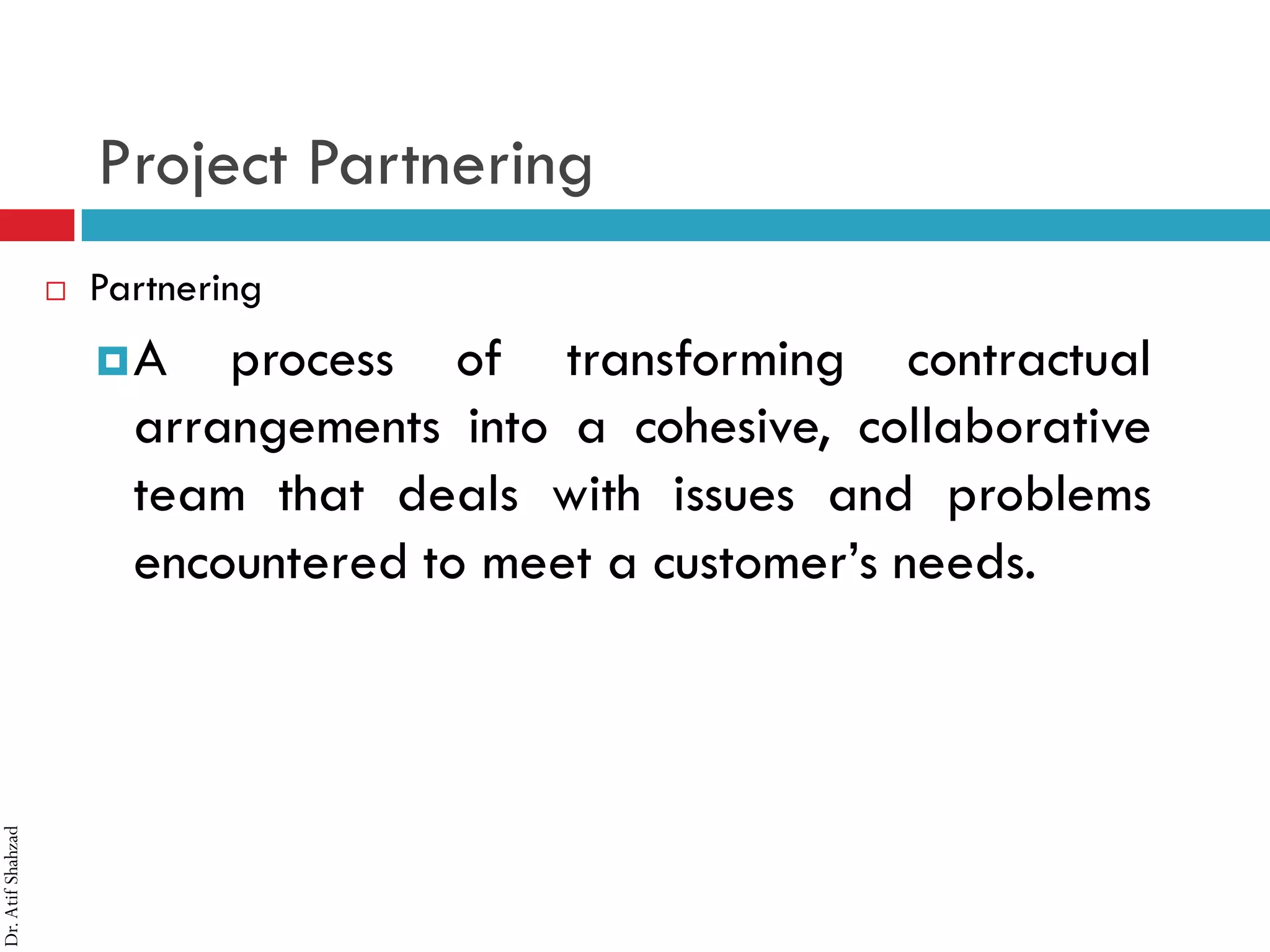 Dr.AtifShahzad
Project Partnering
 Partnering
¤A process of transforming contractual
arrangements into a cohesive, collaborative
team that deals with issues and problems
encountered to meet a customer’s needs.
 