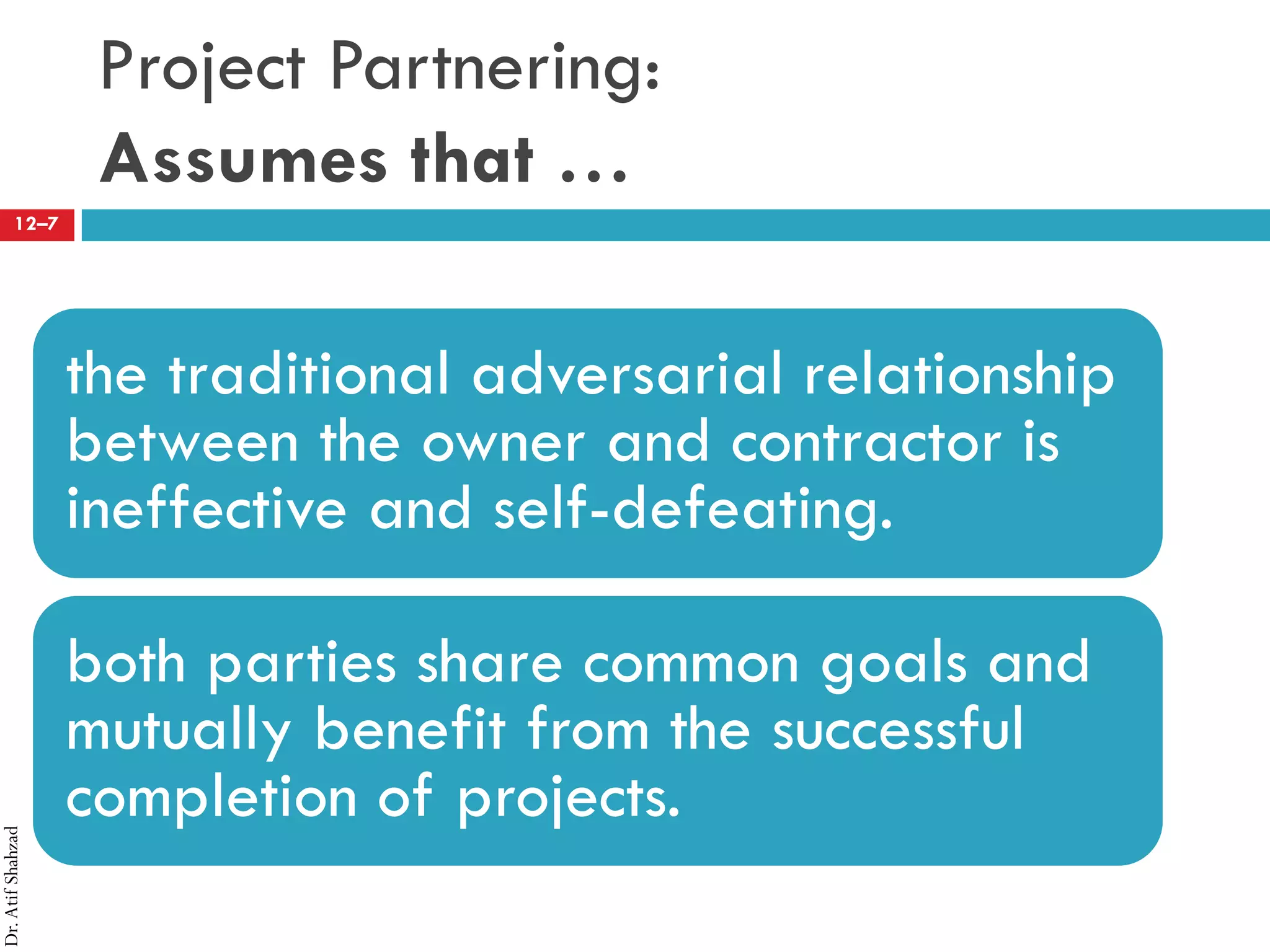 Dr.AtifShahzad
12–7
Project Partnering:
Assumes that …
the traditional adversarial relationship
between the owner and contractor is
ineffective and self-defeating.
both parties share common goals and
mutually benefit from the successful
completion of projects.
 
