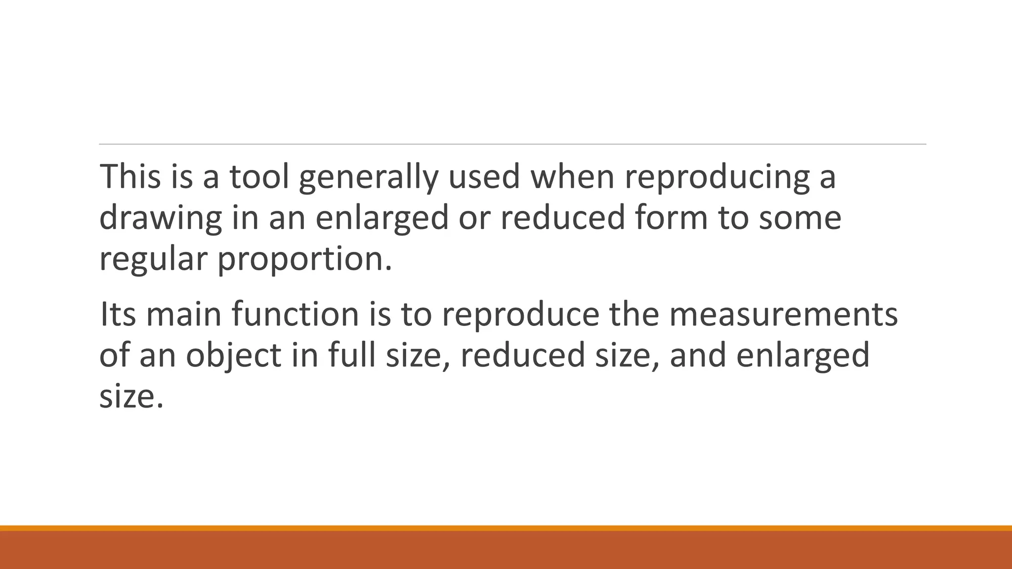 This is a tool generally used when reproducing a
drawing in an enlarged or reduced form to some
regular proportion.
Its main function is to reproduce the measurements
of an object in full size, reduced size, and enlarged
size.
 