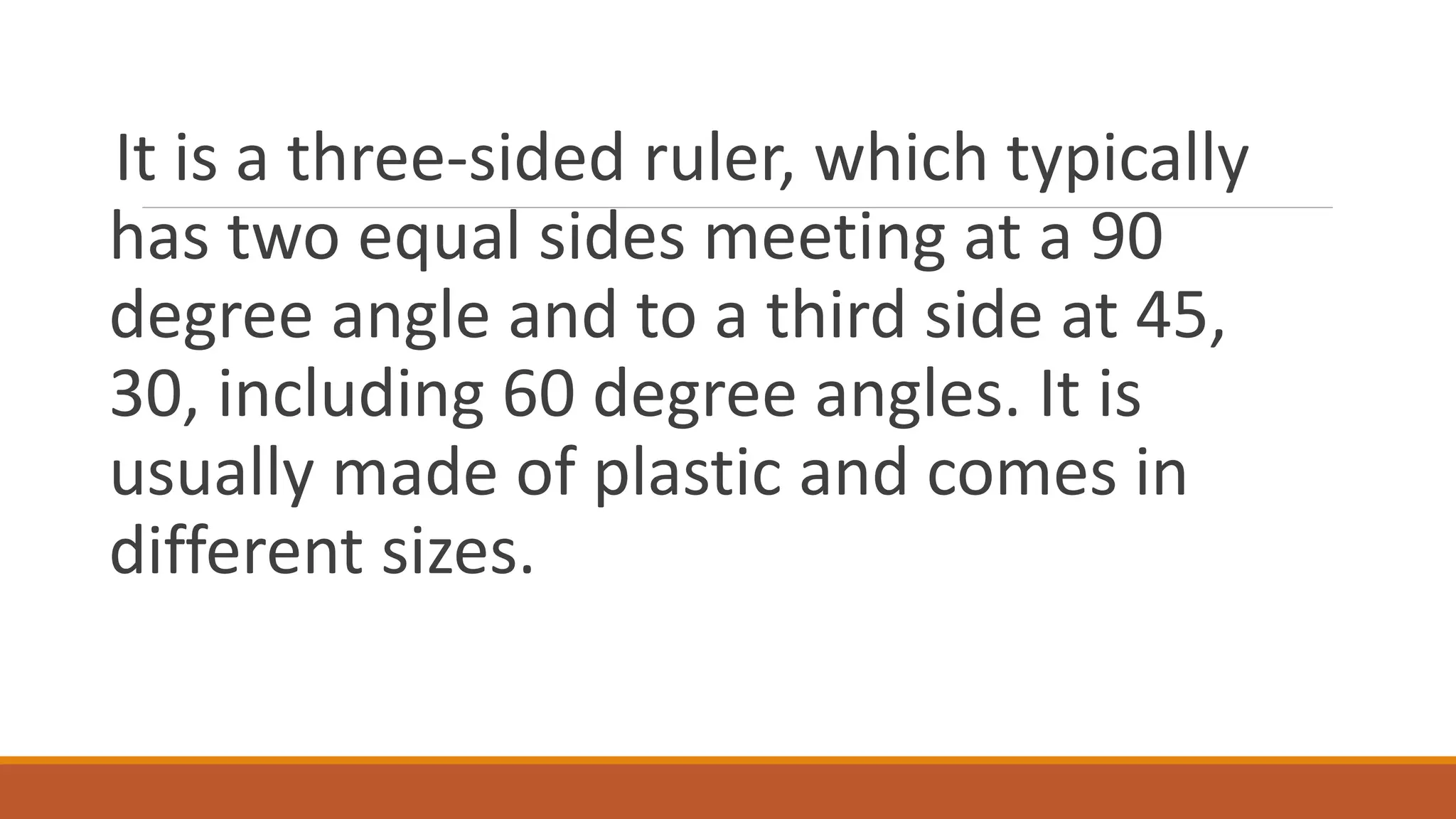 It is a three-sided ruler, which typically
has two equal sides meeting at a 90
degree angle and to a third side at 45,
30, including 60 degree angles. It is
usually made of plastic and comes in
different sizes.
 
