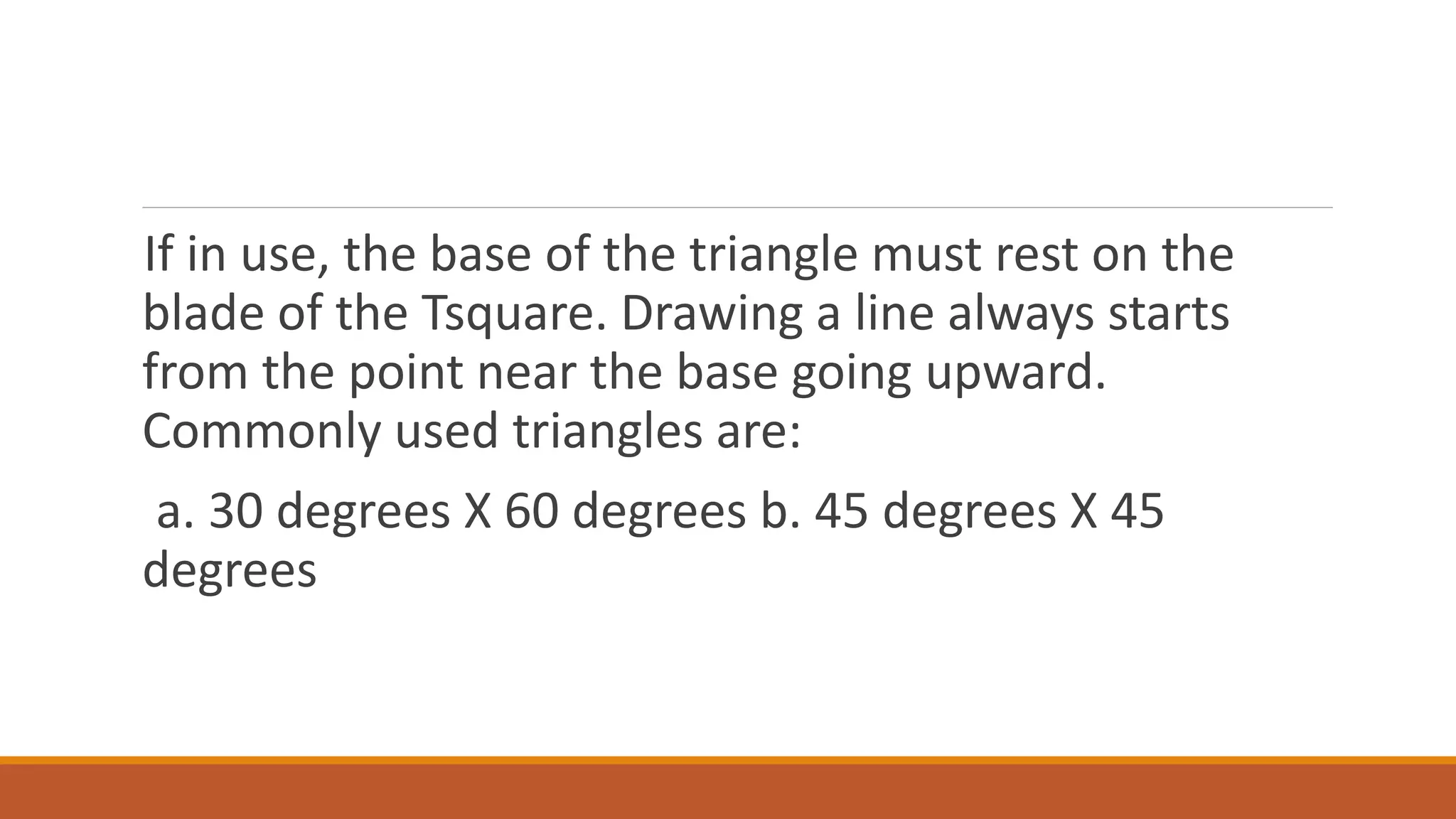 If in use, the base of the triangle must rest on the
blade of the Tsquare. Drawing a line always starts
from the point near the base going upward.
Commonly used triangles are:
a. 30 degrees X 60 degrees b. 45 degrees X 45
degrees
 