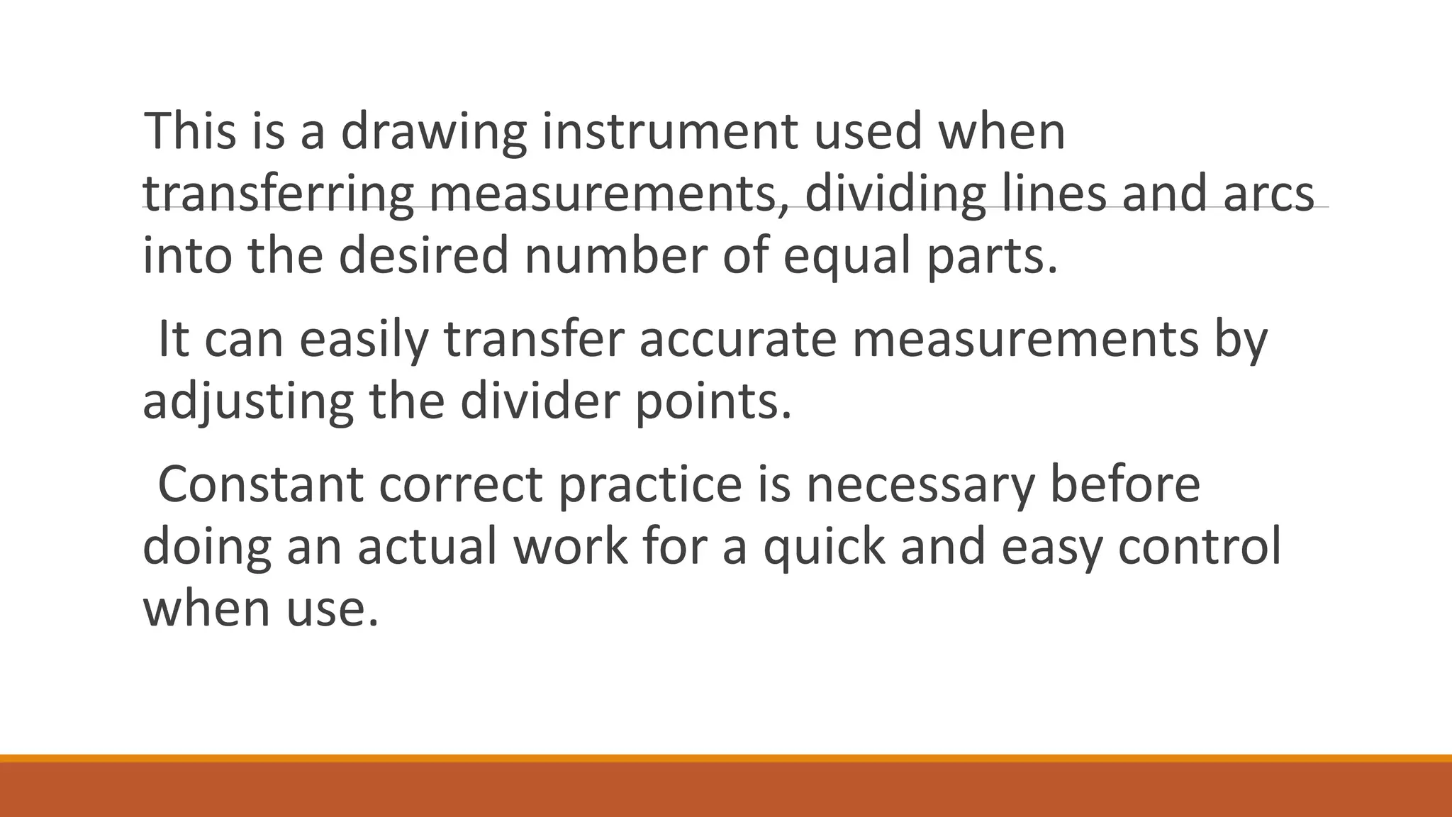 This is a drawing instrument used when
transferring measurements, dividing lines and arcs
into the desired number of equal parts.
It can easily transfer accurate measurements by
adjusting the divider points.
Constant correct practice is necessary before
doing an actual work for a quick and easy control
when use.
 