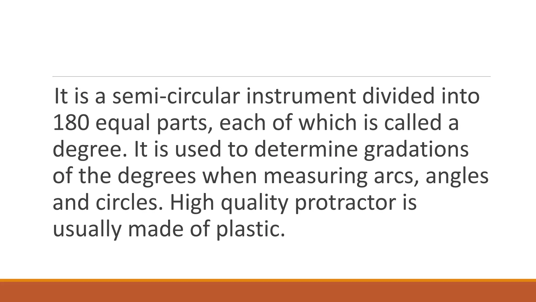 It is a semi-circular instrument divided into
180 equal parts, each of which is called a
degree. It is used to determine gradations
of the degrees when measuring arcs, angles
and circles. High quality protractor is
usually made of plastic.
 