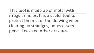 This tool is made up of metal with
irregular holes. It is a useful tool to
protect the rest of the drawing when
clearing up smudges, unnecessary
pencil lines and other erasures.
 