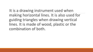 It is a drawing instrument used when
making horizontal lines. It is also used for
guiding triangles when drawing vertical
lines. It is made of wood, plastic or the
combination of both.
 