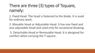 There are three (3) types of Tsquare,
namely:
1. Fixed Head. The head is fastened to the blade. It is used
for ordinary work.
2. Movable Head or Adjustable Head. It has one fixed and
one adjustable head and used only for occasional drawing.
3. Detachable Head or Removable Head. It is designed for
comfort when carrying the T-square.
 