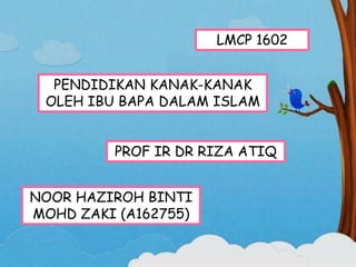 LMCP 1602
PENDIDIKAN KANAK-KANAK
OLEH IBU BAPA DALAM ISLAM
PROF IR DR RIZA ATIQ
NOOR HAZIROH BINTI
MOHD ZAKI (A162755)
 