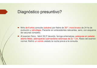 Diagnóstico presuntivo?
 Niño de 6 años consulta (octubre
evolución y odinofagia. Paciente sin antecedentes relevantes, sano, con esquema
de vacunas completo.
 Al examen físico, febril 38,5º decaído, faringe eritematosa,
aliento fétido, adenopatías submaxilares dolorosas de 2x 1 cm.
normal. Refirió un vómito aislado la noche previa a la consulta.
Diagnóstico presuntivo?
(octubre) por fiebre de 39 º, inicio brusco de 24 hs de
. Paciente sin antecedentes relevantes, sano, con esquema
Al examen físico, febril 38,5º decaído, faringe eritematosa, petequias en paladar,
aliento fétido, adenopatías submaxilares dolorosas de 2x 1 cm. Resto del examen
aislado la noche previa a la consulta.
 